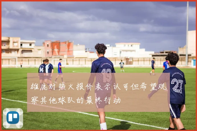 雄鹿对热火报价表示认可但希望观察其他球队的最终行动