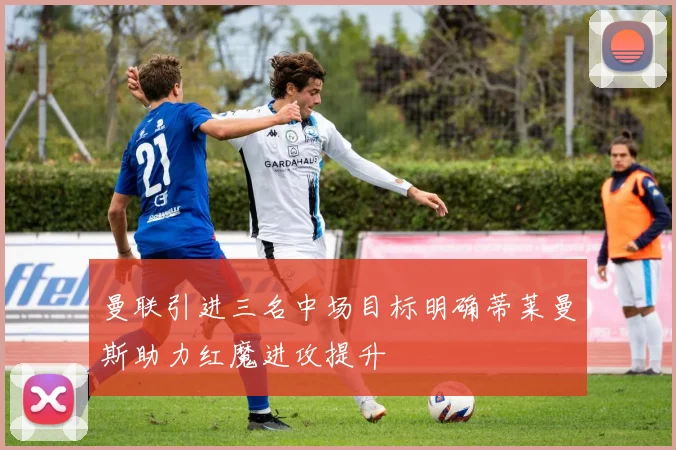 曼联引进三名中场目标明确蒂莱曼斯助力红魔进攻提升
