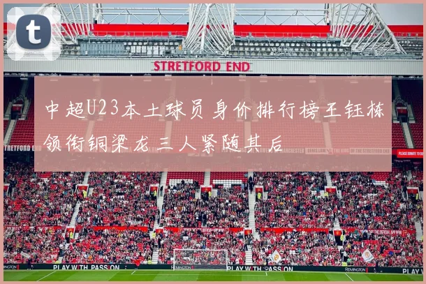 中超U23本土球员身价排行榜王钰栋领衔铜梁龙三人紧随其后