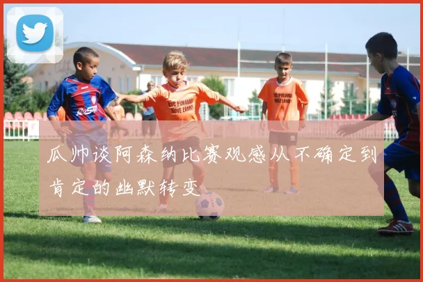 瓜帅谈阿森纳比赛观感从不确定到肯定的幽默转变