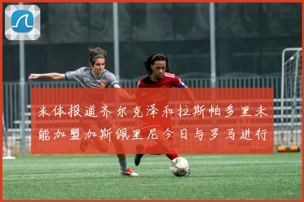 米体报道齐尔克泽和拉斯帕多里未能加盟加斯佩里尼今日与罗马进行会谈