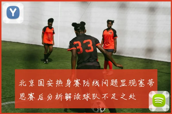 北京国安热身赛防线问题显现塞蒂恩赛后分析解读球队不足之处