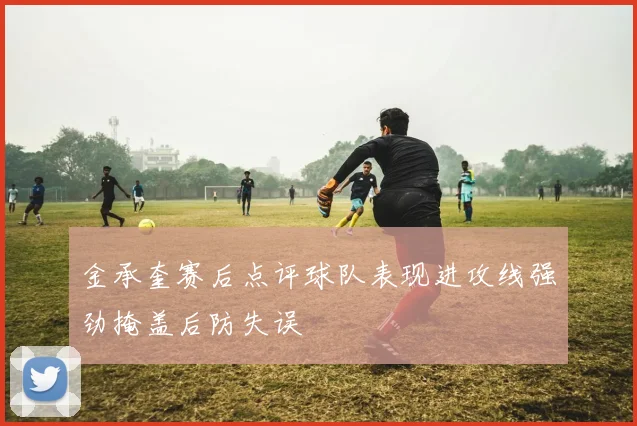 金承奎赛后点评球队表现进攻线强劲掩盖后防失误