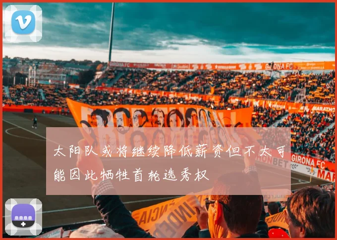 太阳队或将继续降低薪资但不太可能因此牺牲首轮选秀权