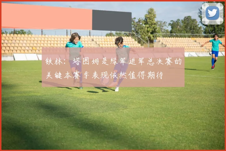 铁林：塔图姆是绿军进军总决赛的关键本赛季表现依然值得期待
