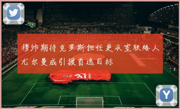 穆帅期待克罗斯担任更衣室联络人尤尔曼成引援首选目标
