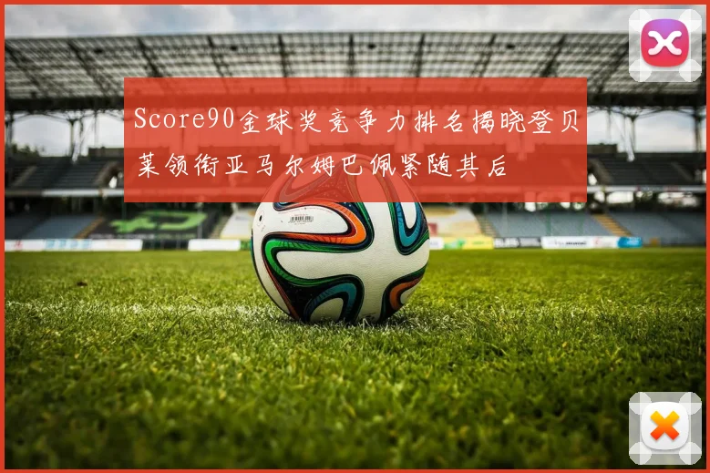 Score90金球奖竞争力排名揭晓登贝莱领衔亚马尔姆巴佩紧随其后