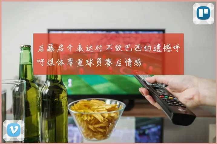 后藤启介表达对不敌巴西的遗憾呼吁媒体尊重球员赛后情感