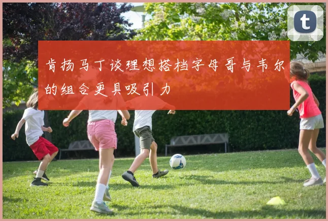 肯扬马丁谈理想搭档字母哥与韦尔的组合更具吸引力