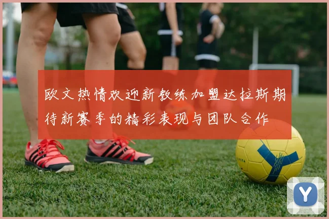 欧文热情欢迎新教练加盟达拉斯期待新赛季的精彩表现与团队合作