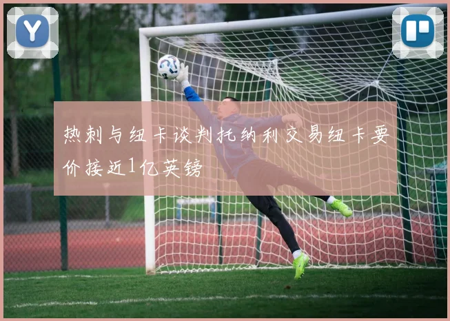 热刺与纽卡谈判托纳利交易纽卡要价接近1亿英镑