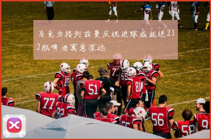 马竞为格列兹曼庆祝进球成就送212瓶啤酒寓意深远