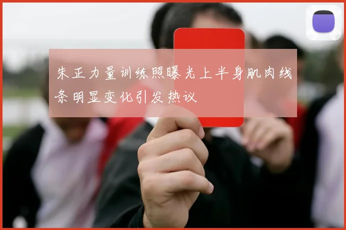朱正力量训练照曝光上半身肌肉线条明显变化引发热议