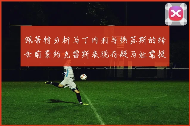 佩蒂特分析马丁内利与热苏斯的转会前景约克雷斯表现存疑马杜需提升才能留队