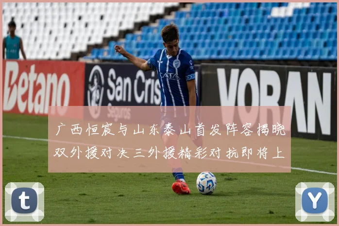 广西恒宸与山东泰山首发阵容揭晓双外援对决三外援精彩对抗即将上演