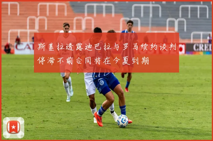 斯基拉透露迪巴拉与罗马续约谈判停滞不前合同将在今夏到期