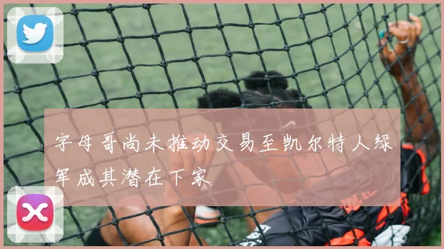 字母哥尚未推动交易至凯尔特人绿军成其潜在下家