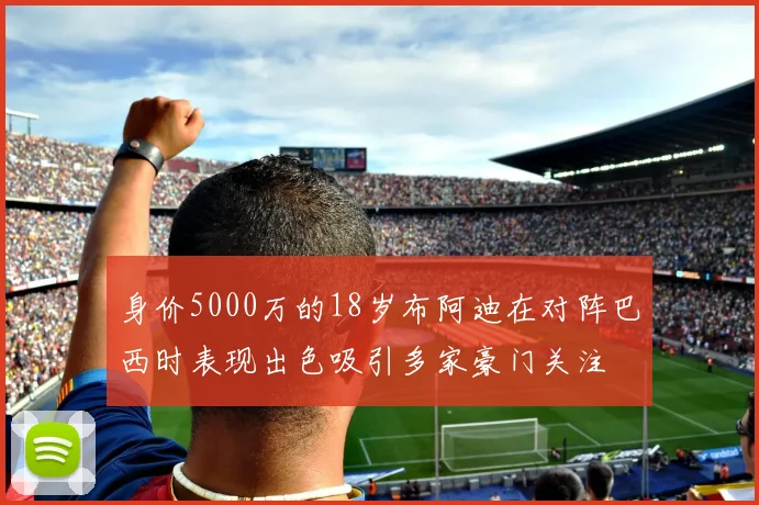 身价5000万的18岁布阿迪在对阵巴西时表现出色吸引多家豪门关注